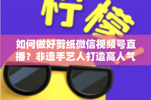 如何做好剪纸微信视频号直播？非遗手艺人打造高人气直播间的实用指南