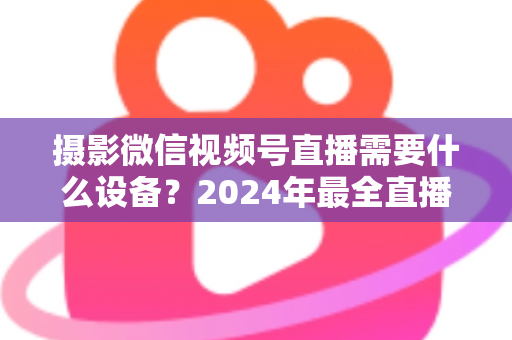 摄影微信视频号直播需要什么设备？2024年最全直播装备清单与选购避坑指南
