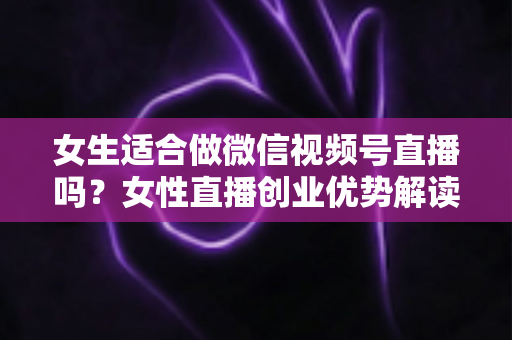 女生适合做微信视频号直播吗？女性直播创业优势解读与新手起号全攻略