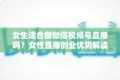 女生适合做微信视频号直播吗？女性直播创业优势解读与新手起号全攻略