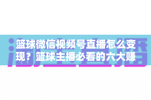 篮球微信视频号直播怎么变现?篮球主播必看的六大赚钱途径与实操指南 篮球微信视频号直播怎么变现?篮球主播必看的六大赚钱途径与实操指南