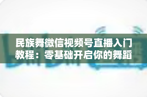民族舞微信视频号直播入门教程：零基础开启你的舞蹈直播间，从开播到涨粉全流程详解
