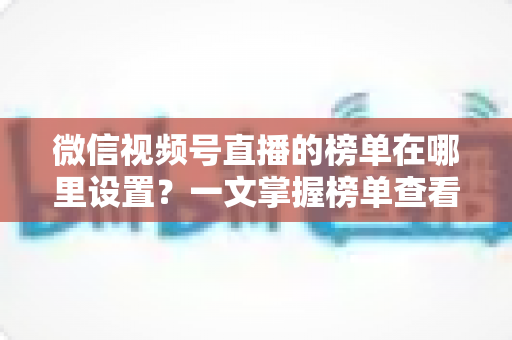 微信视频号直播的榜单在哪里设置？一文掌握榜单查看入口、排名规则与人气提升全攻略