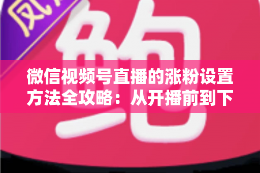 微信视频号直播的涨粉设置方法全攻略:从开播前到下播后的完整增粉实操指南 微信视频号直播的涨粉设置方法全攻略:从开播前到下播后的完整增粉实操指南