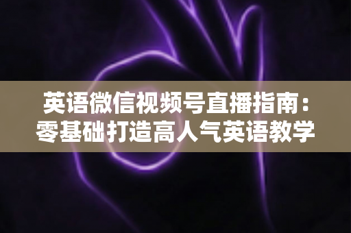 英语微信视频号直播指南:零基础打造高人气英语教学直播间的全流程攻略 英语微信视频号直播指南:零基础打造高人气英语教学直播间的全流程攻略