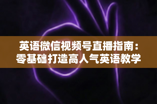 英语微信视频号直播指南:零基础打造高人气英语教学直播间的全流程攻略 英语微信视频号直播指南:零基础打造高人气英语教学直播间的全流程攻略