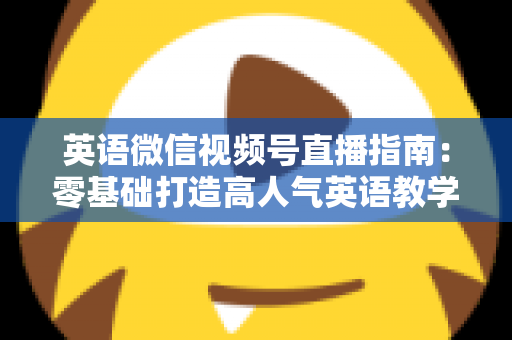 英语微信视频号直播指南:零基础打造高人气英语教学直播间的全流程攻略 英语微信视频号直播指南:零基础打造高人气英语教学直播间的全流程攻略