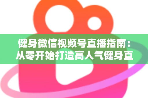 健身微信视频号直播指南：从零开始打造高人气健身直播间的完整实战攻略