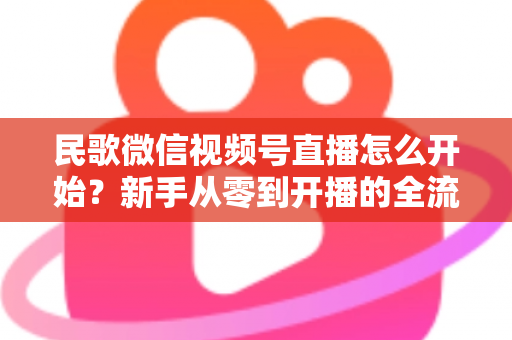 民歌微信视频号直播怎么开始？新手从零到开播的全流程指南