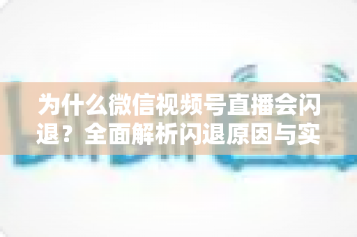 为什么微信视频号直播会闪退？全面解析闪退原因与实用解决方案指南