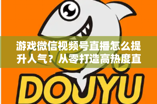 游戏微信视频号直播怎么提升人气？从零打造高热度直播间的完整攻略