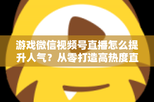 游戏微信视频号直播怎么提升人气？从零打造高热度直播间的完整攻略