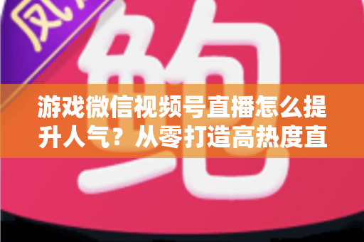 游戏微信视频号直播怎么提升人气？从零打造高热度直播间的完整攻略