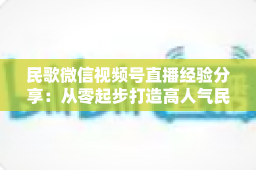 民歌微信视频号直播经验分享:从零起步打造高人气民歌直播间的实战指南 民歌微信视频号直播经验分享:从零起步打造高人气民歌直播间的实战指南