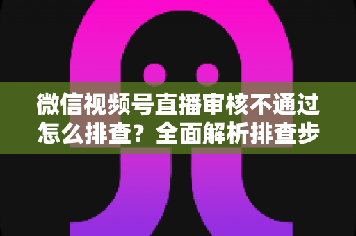 微信视频号直播审核不通过怎么排查？全面解析排查步骤、常见原因与解决方案