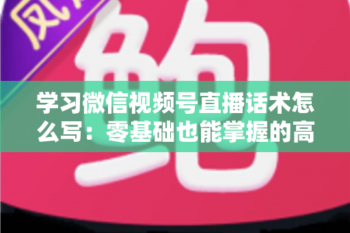 学习微信视频号直播话术怎么写：零基础也能掌握的高转化直播话术实战指南