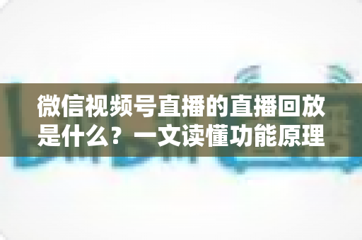 微信视频号直播的直播回放是什么？一文读懂功能原理、使用方法与运营价值