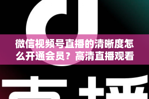 微信视频号直播的清晰度怎么开通会员？高清直播观看与会员开通全攻略