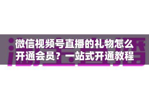 微信视频号直播的礼物怎么开通会员?一站式开通教程与收益规则全解析 微信视频号直播的礼物怎么开通会员?一站式开通教程与收益规则全解析