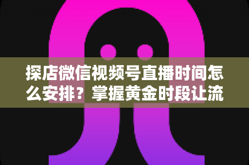 探店微信视频号直播时间怎么安排?掌握黄金时段让流量翻倍的完整攻略 探店微信视频号直播时间怎么安排?掌握黄金时段让流量翻倍的完整攻略