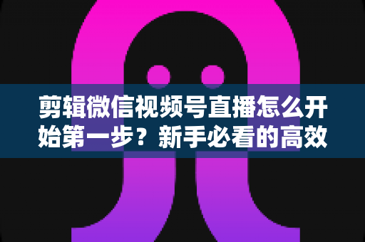 剪辑微信视频号直播怎么开始第一步？新手必看的高效剪辑入门指南与实操技巧