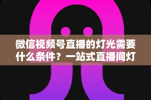 微信视频号直播的灯光需要什么条件？一站式直播间灯光布置全指南