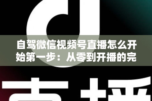 自驾微信视频号直播怎么开始第一步：从零到开播的完整新手指南