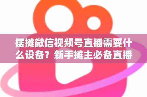 摆摊微信视频号直播需要什么设备?新手摊主必备直播设备清单全攻略 摆摊微信视频号直播需要什么设备?新手摊主必备直播设备清单全攻略