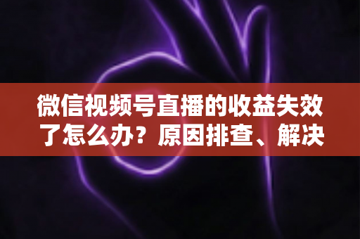 微信视频号直播的收益失效了怎么办?原因排查、解决步骤与预防指南全解析 微信视频号直播的收益失效了怎么办?原因排查、解决步骤与预防指南全解析