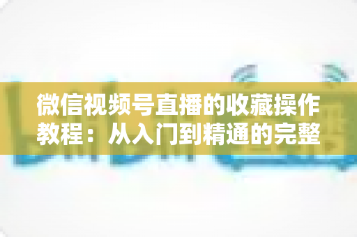 微信视频号直播的收藏操作教程：从入门到精通的完整指南，轻松收藏心仪直播不错过任何精彩内容