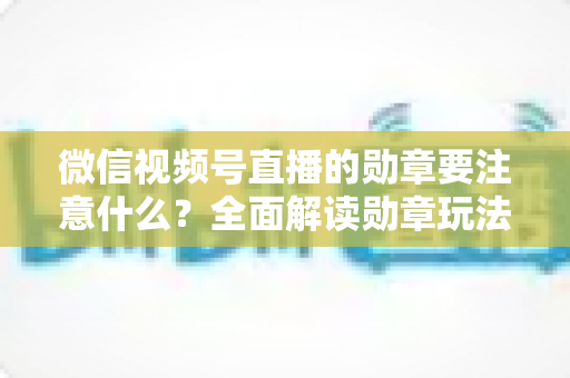 微信视频号直播的勋章要注意什么?全面解读勋章玩法、规则与避坑指南 微信视频号直播的勋章要注意什么?全面解读勋章玩法、规则与避坑指南