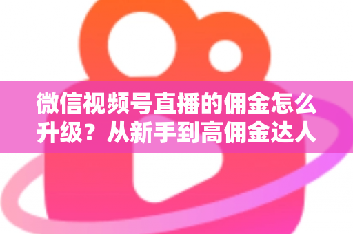 微信视频号直播的佣金怎么升级?从新手到高佣金达人的完整进阶指南 微信视频号直播的佣金怎么升级?从新手到高佣金达人的完整进阶指南