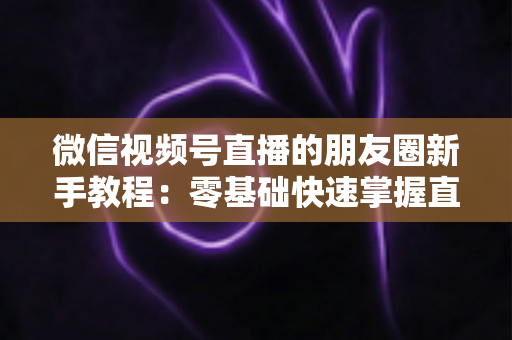 微信视频号直播的朋友圈新手教程：零基础快速掌握直播分享全流程