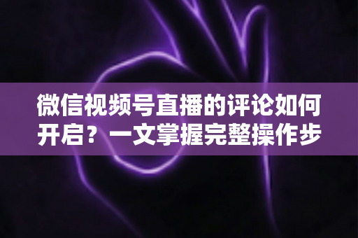 微信视频号直播的评论如何开启？一文掌握完整操作步骤与互动运营技巧