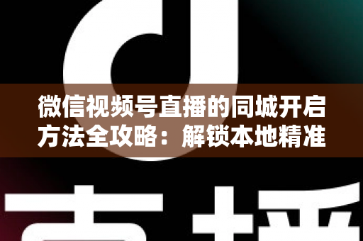 微信视频号直播的同城开启方法全攻略:解锁本地精准流量,让身边观众轻松走进你的直播间 微信视频号直播的同城开启方法全攻略:解锁本地精准流量,让身边观众轻松走进你的直播间
