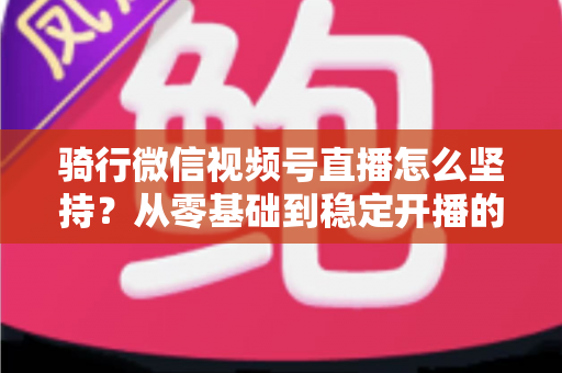 骑行微信视频号直播怎么坚持?从零基础到稳定开播的全方位实战指南 骑行微信视频号直播怎么坚持?从零基础到稳定开播的全方位实战指南