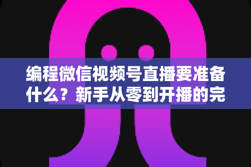 编程微信视频号直播要准备什么？新手从零到开播的完整准备清单与实战避坑指南