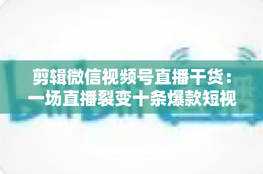 剪辑微信视频号直播干货：一场直播裂变十条爆款短视频的完整实战指南