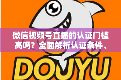 微信视频号直播的认证门槛高吗？全面解析认证条件、流程与实操建议，助你快速开播不踩坑