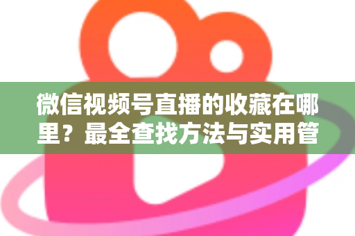 微信视频号直播的收藏在哪里？最全查找方法与实用管理指南