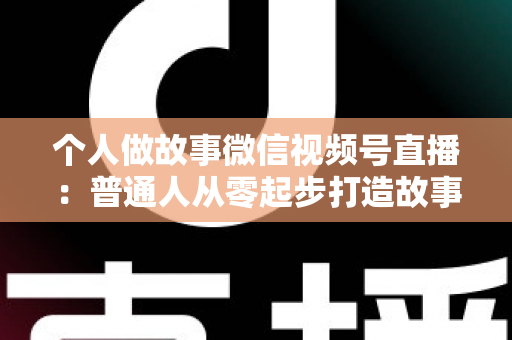 个人做故事微信视频号直播：普通人从零起步打造故事直播间的完整指南