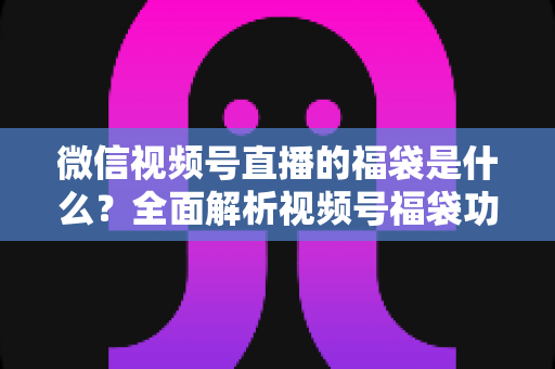 微信视频号直播的福袋是什么？全面解析视频号福袋功能、玩法与运营技巧
