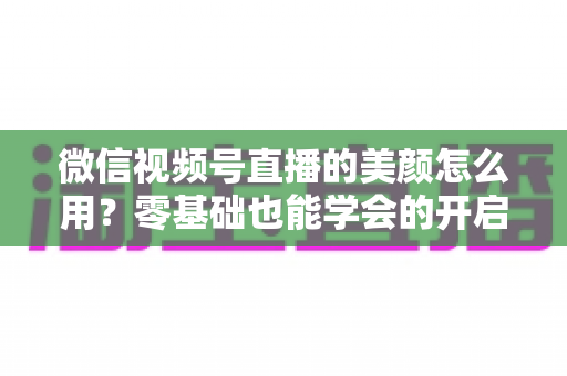 微信视频号直播的美颜怎么用？零基础也能学会的开启步骤与调参技巧全解析