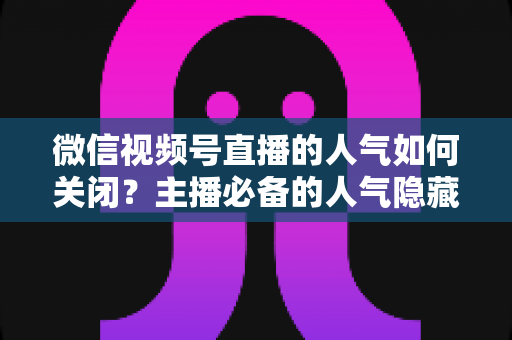 微信视频号直播的人气如何关闭?主播必备的人气隐藏设置全攻略与实用技巧详解 微信视频号直播的人气如何关闭?主播必备的人气隐藏设置全攻略与实用技巧详解