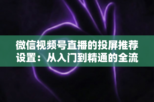 微信视频号直播的投屏推荐设置：从入门到精通的全流程操作指南