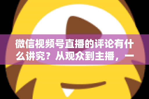 微信视频号直播的评论有什么讲究？从观众到主播，一文读懂直播间评论的门道与实用技巧