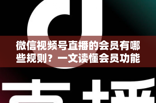 微信视频号直播的会员有哪些规则？一文读懂会员功能开通、权益与避坑全指南