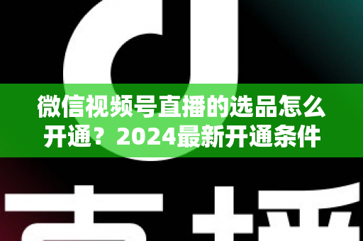 微信视频号直播的选品怎么开通?2024最新开通条件、详细步骤与选品实战技巧全解析 微信视频号直播的选品怎么开通?2024最新开通条件、详细步骤与选品实战技巧全解析