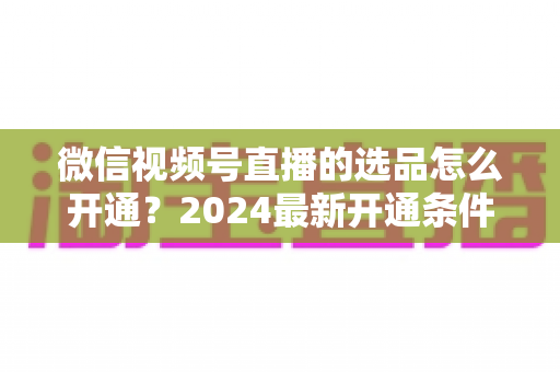 微信视频号直播的选品怎么开通?2024最新开通条件、详细步骤与选品实战技巧全解析 微信视频号直播的选品怎么开通?2024最新开通条件、详细步骤与选品实战技巧全解析