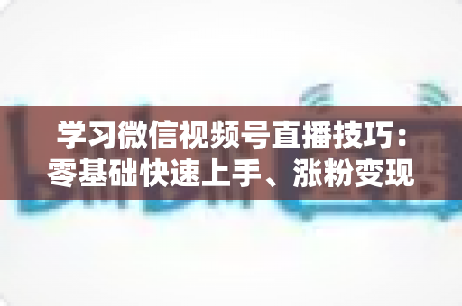 学习微信视频号直播技巧：零基础快速上手、涨粉变现的实战全攻略